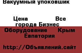 Вакуумный упоковшик 52 › Цена ­ 250 000 - Все города Бизнес » Оборудование   . Крым,Евпатория